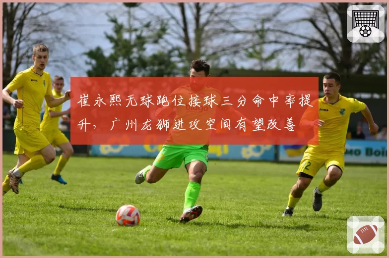 崔永熙无球跑位接球三分命中率提升，广州龙狮进攻空间有望改善