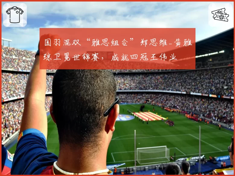 国羽混双“雅思组合”郑思维_黄雅琼卫冕世锦赛，成就四冠王伟业