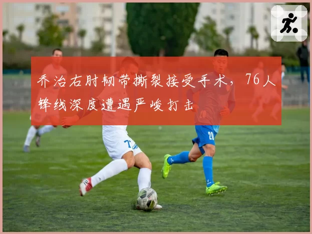 乔治右肘韧带撕裂接受手术，76人锋线深度遭遇严峻打击