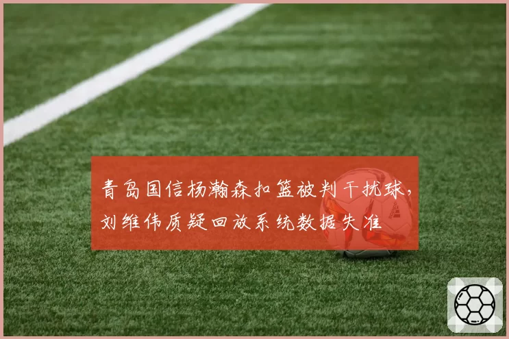 青岛国信杨瀚森扣篮被判干扰球，刘维伟质疑回放系统数据失准