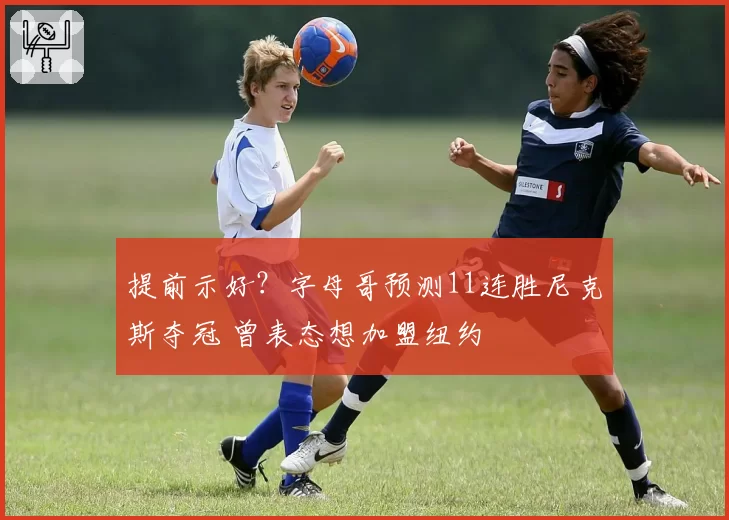 提前示好？字母哥预测11连胜尼克斯夺冠 曾表态想加盟纽约