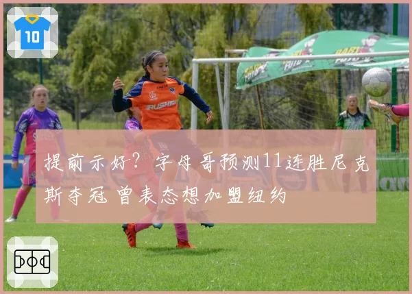 提前示好？字母哥预测11连胜尼克斯夺冠 曾表态想加盟纽约