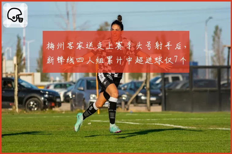梅州客家送走上赛季头号射手后，新锋线四人组累计中超进球仅7个