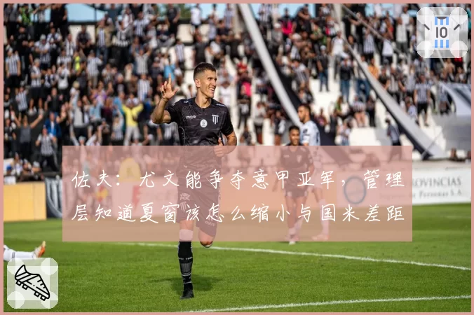 佐夫：尤文能争夺意甲亚军，管理层知道夏窗该怎么缩小与国米差距