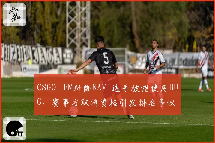 CSGO IEM科隆NAVI选手被指使用BUG，赛事方取消资格引发排名争议