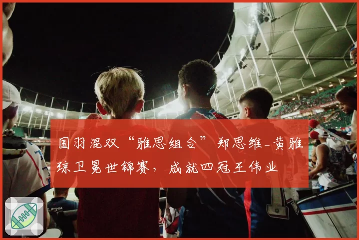 国羽混双“雅思组合”郑思维_黄雅琼卫冕世锦赛，成就四冠王伟业