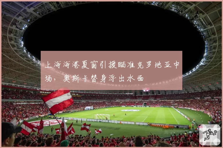 上海海港夏窗引援瞄准克罗地亚中场，奥斯卡替身浮出水面